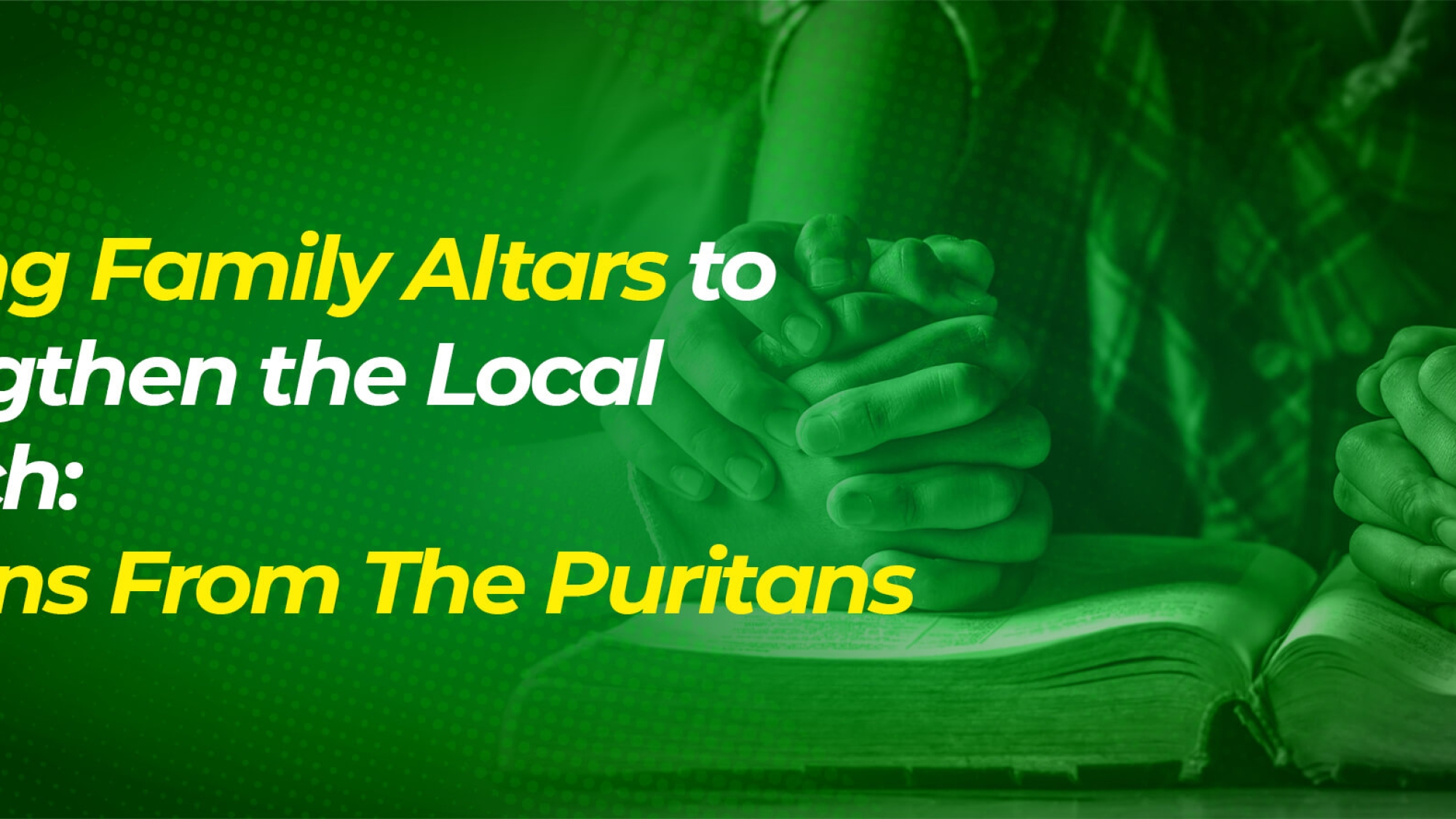 Raising Family Altars to Strengthen the Local Church Lessons From The Puritans